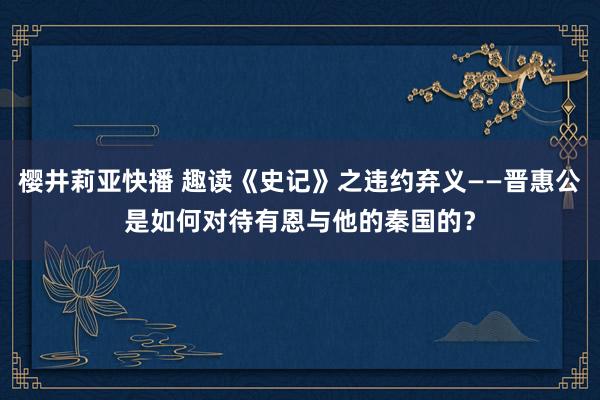 樱井莉亚快播 趣读《史记》之违约弃义——晋惠公是如何对待有恩与他的秦国的？