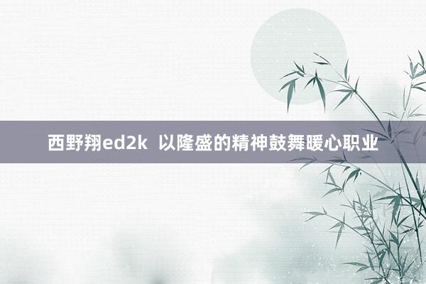 西野翔ed2k  以隆盛的精神鼓舞暖心职业