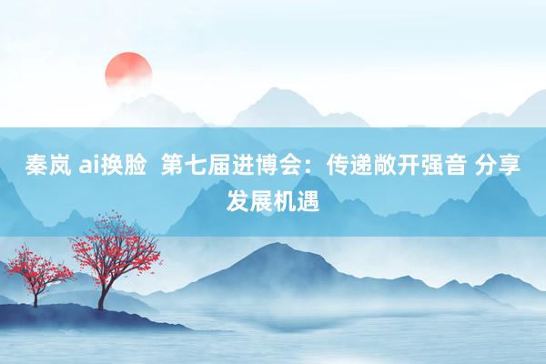 秦岚 ai换脸  第七届进博会：传递敞开强音 分享发展机遇