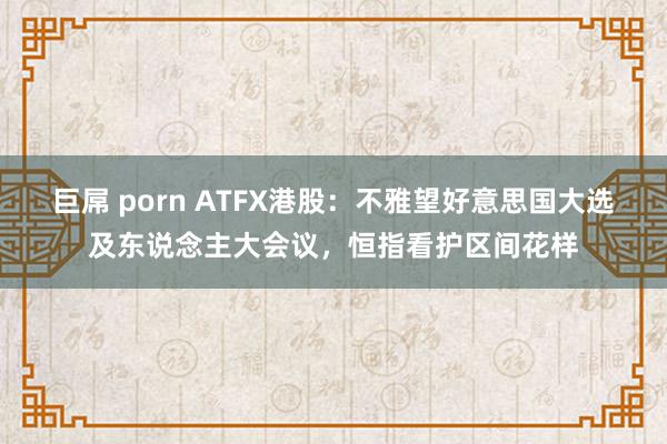 巨屌 porn ATFX港股：不雅望好意思国大选及东说念主大会议，恒指看护区间花样