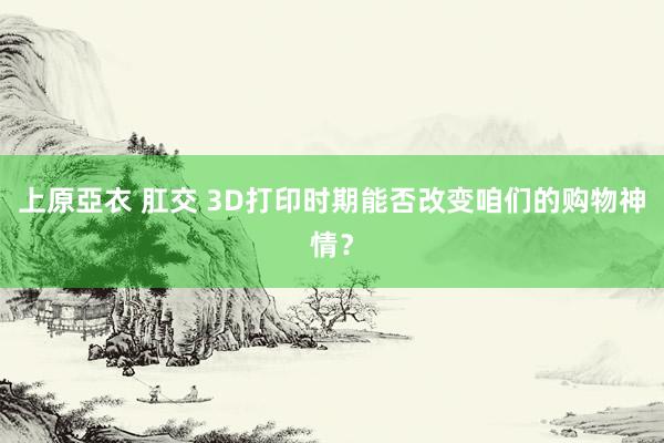 上原亞衣 肛交 3D打印时期能否改变咱们的购物神情？