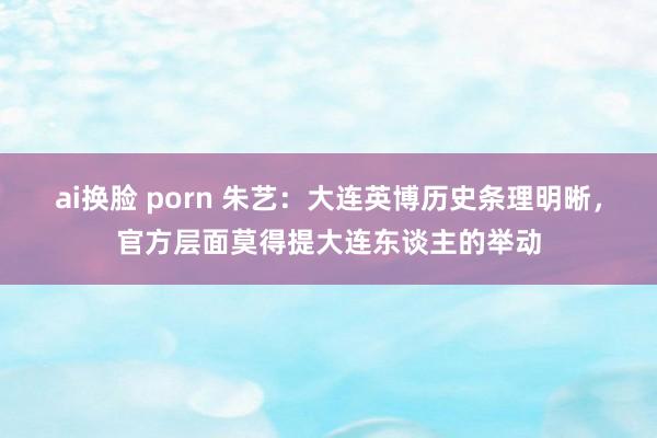 ai换脸 porn 朱艺：大连英博历史条理明晰，官方层面莫得提大连东谈主的举动