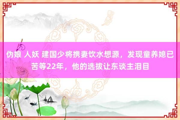 伪娘 人妖 建国少将携妻饮水想源，发现童养媳已苦等22年，他的选拔让东谈主泪目