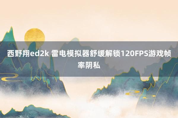 西野翔ed2k 雷电模拟器舒缓解锁120FPS游戏帧率阴私