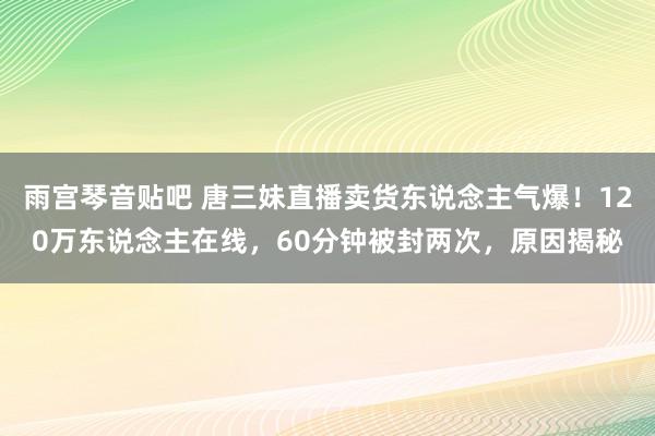 雨宫琴音贴吧 唐三妹直播卖货东说念主气爆！120万东说念主在线，60分钟被封两次，原因揭秘