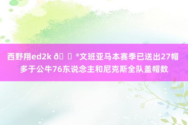 西野翔ed2k 😮文班亚马本赛季已送出27帽 多于公牛76东说念主和尼克斯全队盖帽数