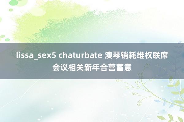 lissa_sex5 chaturbate 澳琴销耗维权联席会议相关新年合营蓄意