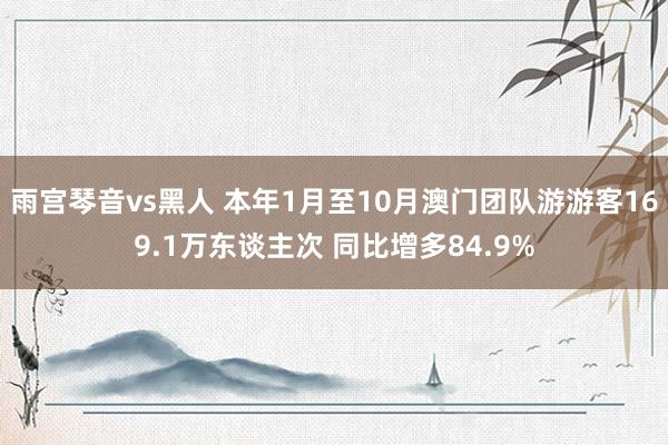 雨宫琴音vs黑人 本年1月至10月澳门团队游游客169.1万东谈主次 同比增多84.9%