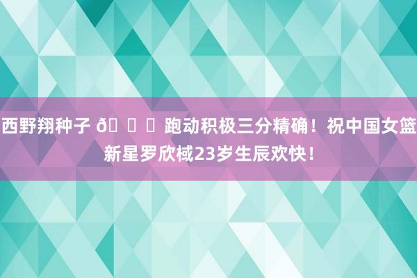 西野翔种子 🎂跑动积极三分精确！祝中国女篮新星罗欣棫23岁生辰欢快！