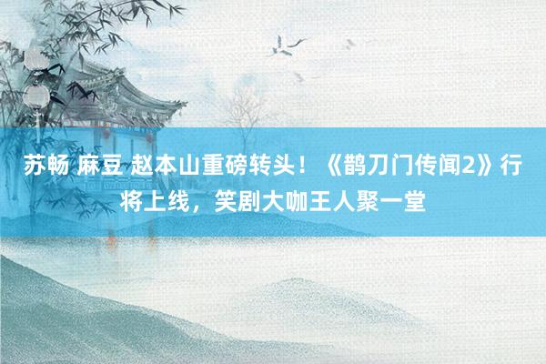 苏畅 麻豆 赵本山重磅转头！《鹊刀门传闻2》行将上线，笑剧大咖王人聚一堂