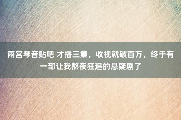 雨宫琴音贴吧 才播三集，收视就破百万，终于有一部让我熬夜狂追的悬疑剧了