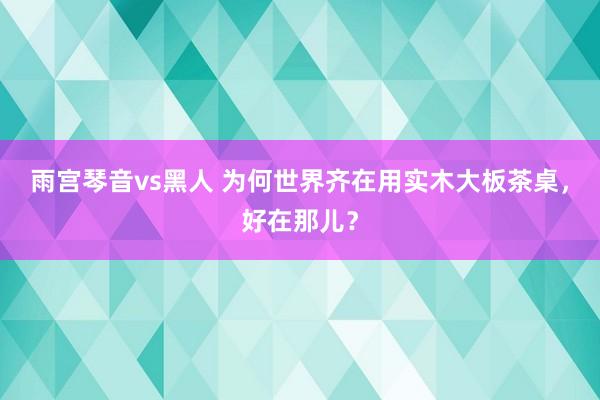 雨宫琴音vs黑人 为何世界齐在用实木大板茶桌，好在那儿？