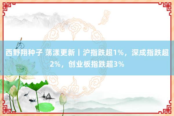 西野翔种子 荡漾更新丨沪指跌超1%，深成指跌超2%，创业板指跌超3%