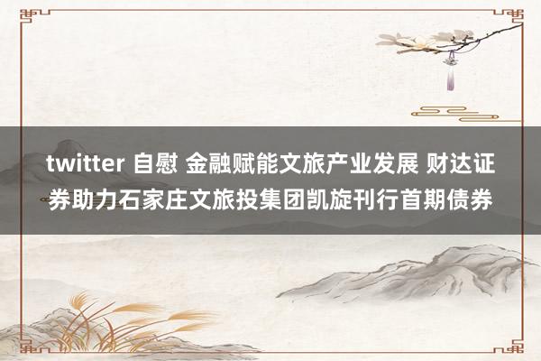 twitter 自慰 金融赋能文旅产业发展 财达证券助力石家庄文旅投集团凯旋刊行首期债券