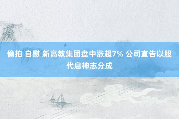 偷拍 自慰 新高教集团盘中涨超7% 公司宣告以股代息神志分成