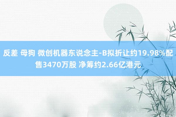 反差 母狗 微创机器东说念主-B拟折让约19.98%配售3470万股 净筹约2.66亿港元