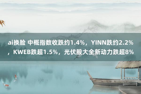 ai换脸 中概指数收跌约1.4%，YINN跌约2.2%，KWEB跌超1.5%，光伏股大全新动力跌超8%