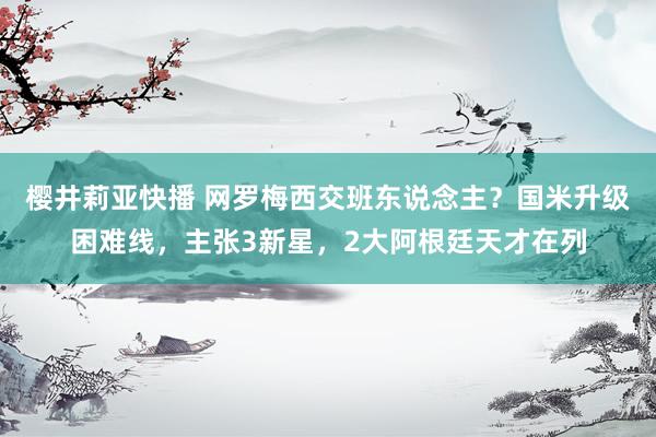 樱井莉亚快播 网罗梅西交班东说念主？国米升级困难线，主张3新星，2大阿根廷天才在列