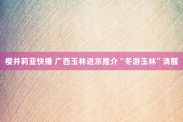 樱井莉亚快播 广西玉林进京推介“冬游玉林”清醒