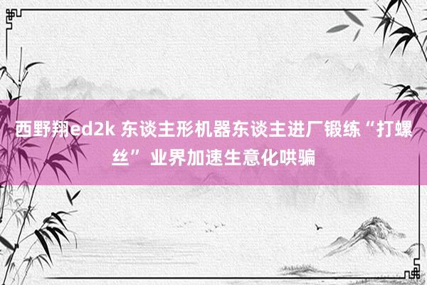 西野翔ed2k 东谈主形机器东谈主进厂锻练“打螺丝” 业界加速生意化哄骗