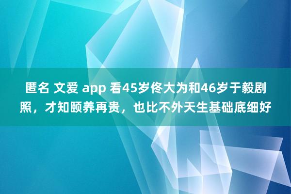 匿名 文爱 app 看45岁佟大为和46岁于毅剧照，才知颐养再贵，也比不外天生基础底细好