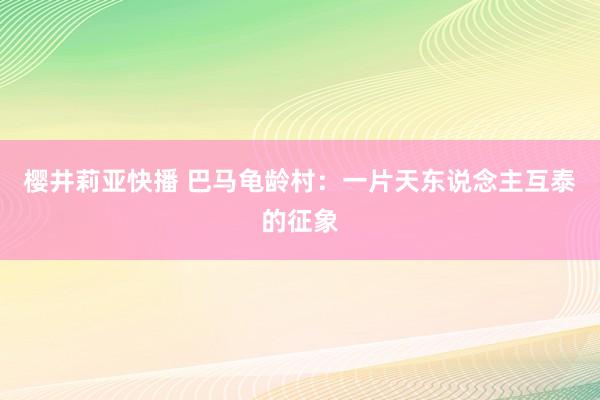 樱井莉亚快播 巴马龟龄村：一片天东说念主互泰的征象