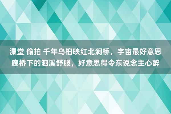 澡堂 偷拍 千年乌桕映红北涧桥，宇宙最好意思廊桥下的泗溪舒服，好意思得令东说念主心醉