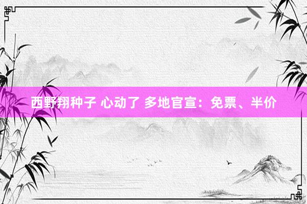 西野翔种子 心动了 多地官宣：免票、半价