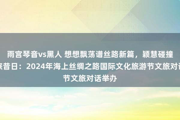 雨宫琴音vs黑人 想想飘荡谱丝路新篇，颖慧碰撞启文旅昔日：2024年海上丝绸之路国际文化旅游节文旅对话举办