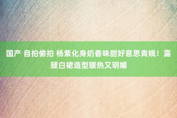 国产 自拍偷拍 杨紫化身奶香味甜好意思青娥！露腿白裙造型暖热又明媚