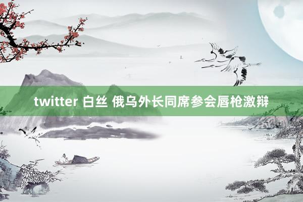 twitter 白丝 俄乌外长同席参会唇枪激辩