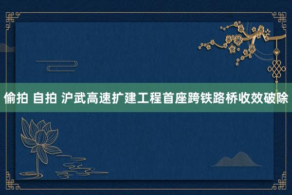 偷拍 自拍 沪武高速扩建工程首座跨铁路桥收效破除