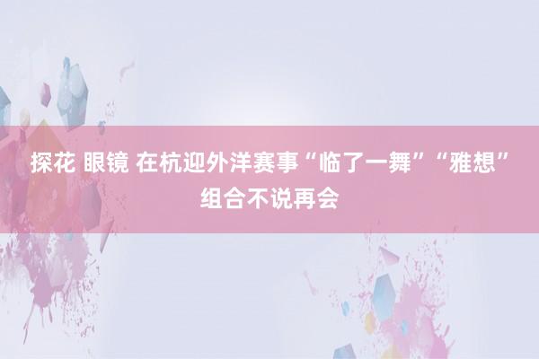 探花 眼镜 在杭迎外洋赛事“临了一舞”“雅想”组合不说再会