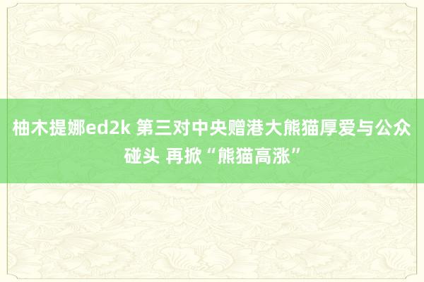 柚木提娜ed2k 第三对中央赠港大熊猫厚爱与公众碰头 再掀“熊猫高涨”