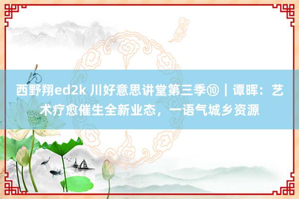 西野翔ed2k 川好意思讲堂第三季⑩｜谭晖：艺术疗愈催生全新业态，一语气城乡资源