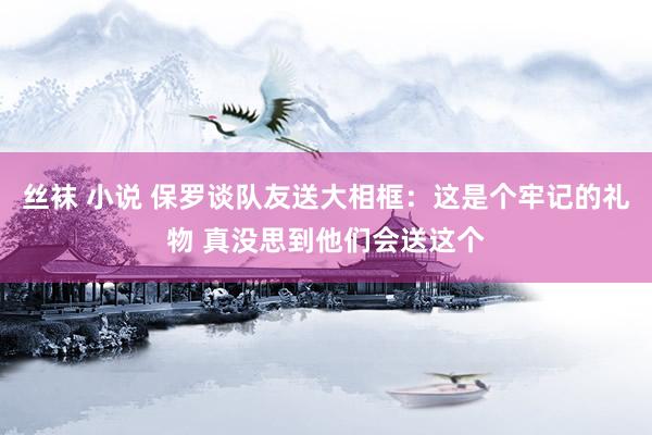 丝袜 小说 保罗谈队友送大相框：这是个牢记的礼物 真没思到他们会送这个