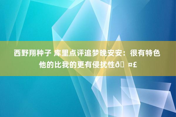 西野翔种子 库里点评追梦晚安安：很有特色 他的比我的更有侵扰性🤣