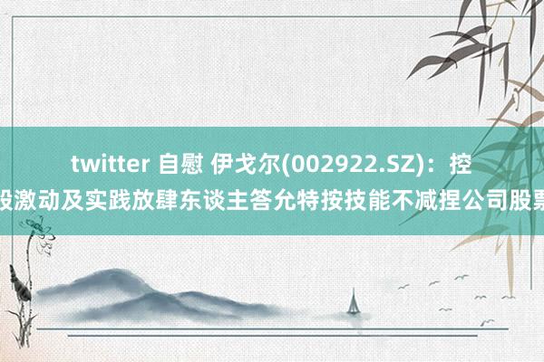 twitter 自慰 伊戈尔(002922.SZ)：控股激动及实践放肆东谈主答允特按技能不减捏公司股票