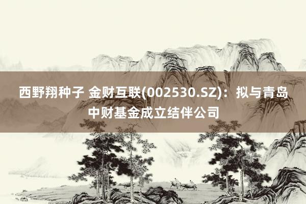 西野翔种子 金财互联(002530.SZ)：拟与青岛中财基金成立结伴公司