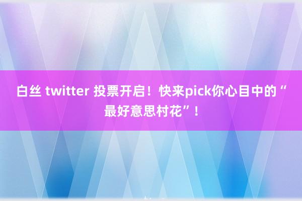 白丝 twitter 投票开启！快来pick你心目中的“最好意思村花”！