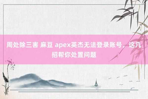 周处除三害 麻豆 apex英杰无法登录账号，这几招帮你处置问题