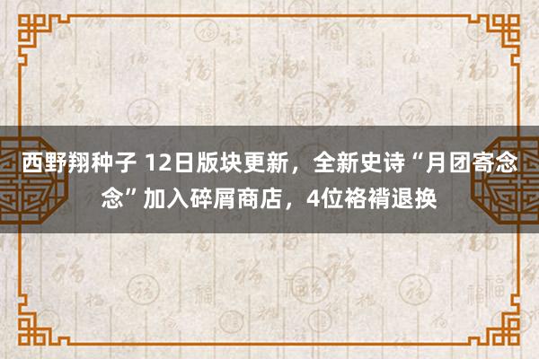 西野翔种子 12日版块更新，全新史诗“月团寄念念”加入碎屑商店，4位袼褙退换