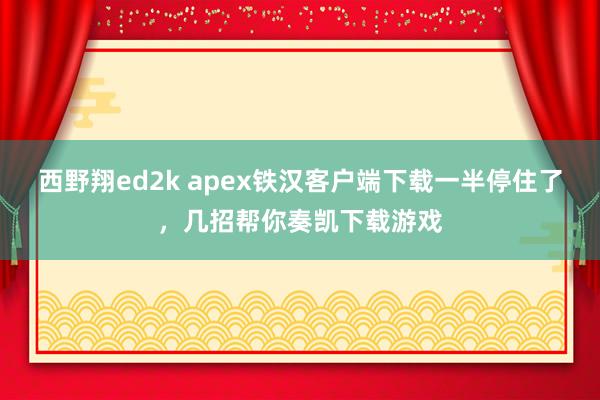 西野翔ed2k apex铁汉客户端下载一半停住了，几招帮你奏凯下载游戏