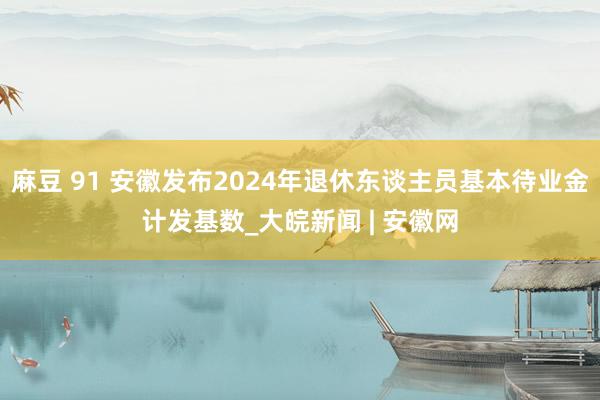 麻豆 91 安徽发布2024年退休东谈主员基本待业金计发基数_大皖新闻 | 安徽网