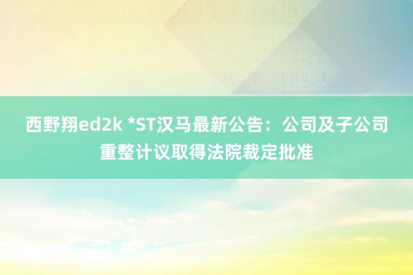 西野翔ed2k *ST汉马最新公告：公司及子公司重整计议取得法院裁定批准