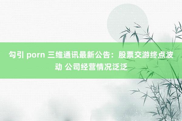 勾引 porn 三维通讯最新公告：股票交游终点波动 公司经营情况泛泛