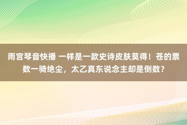 雨宫琴音快播 一样是一款史诗皮肤莫得！苍的票数一骑绝尘，太乙真东说念主却是倒数？