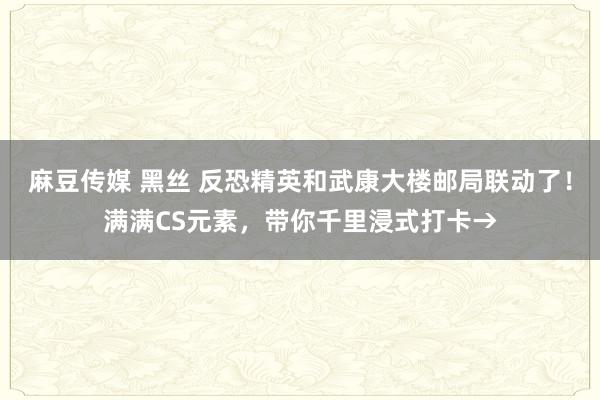 麻豆传媒 黑丝 反恐精英和武康大楼邮局联动了！满满CS元素，带你千里浸式打卡→