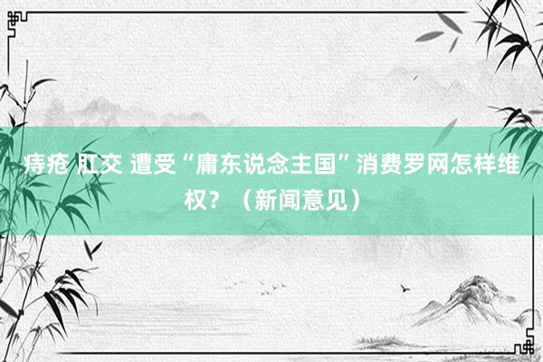 痔疮 肛交 遭受“庸东说念主国”消费罗网怎样维权？（新闻意见）