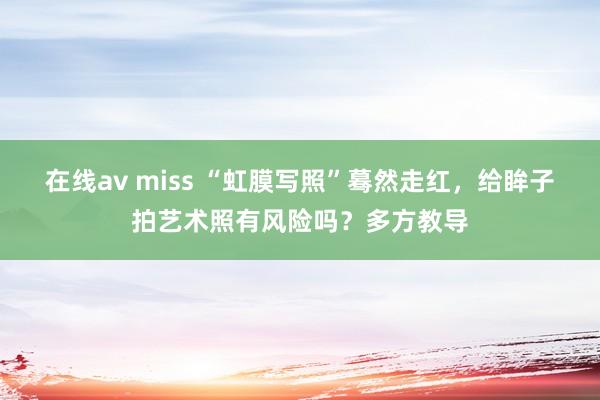 在线av miss “虹膜写照”蓦然走红，给眸子拍艺术照有风险吗？多方教导